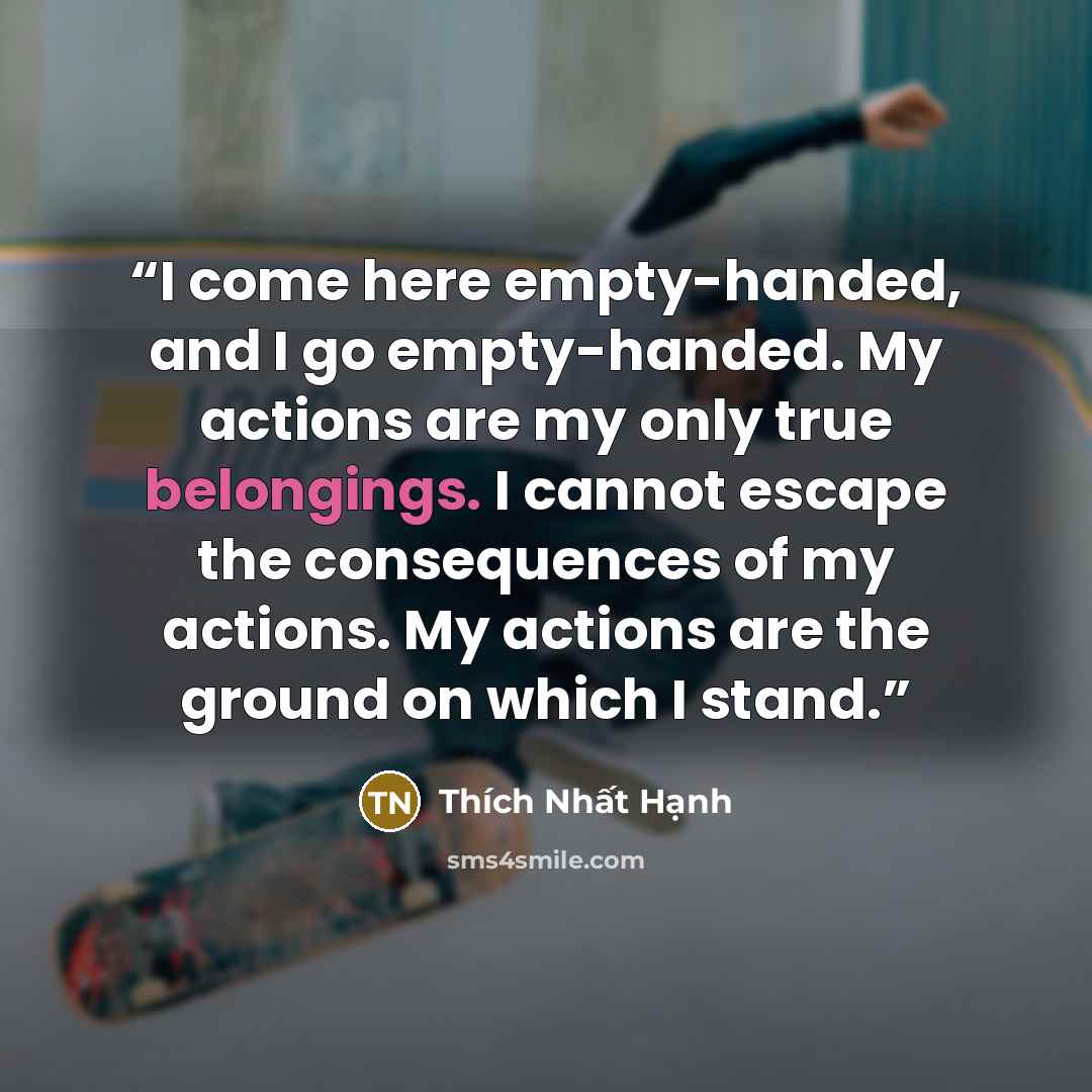 “I come here empty-handed, and I go empty-handed. My actions are my only true belongings. I cannot escape the consequences of my actions. My actions are the ground on which I stand.” quote by Thich Nhat Hanh
