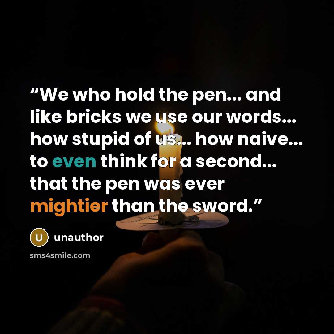“We who hold the pen... and like bricks we use our words... how stupid of us... how naive... to even think for a second... that the pen was ever mightier than the sword.” quote by unauthor