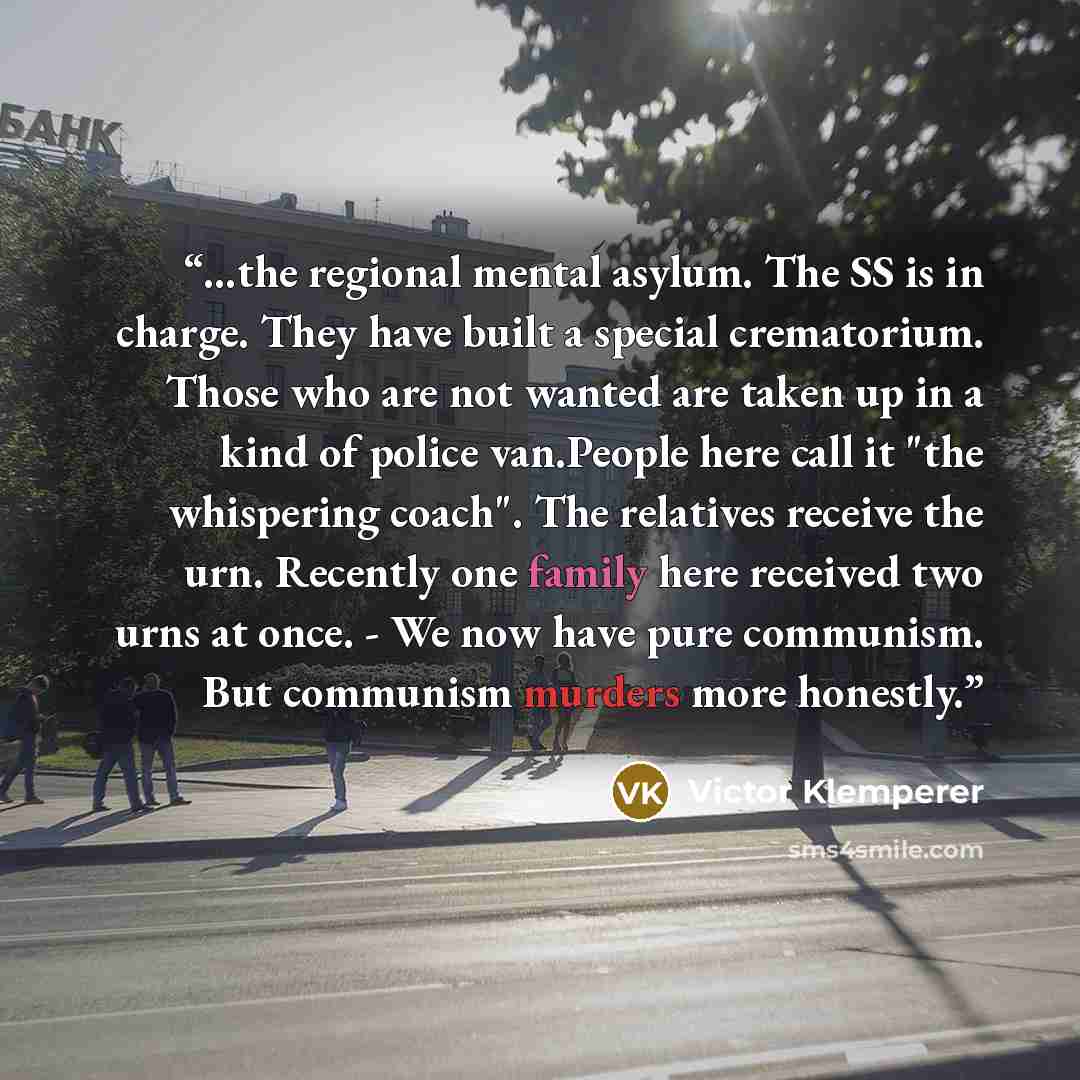 “…the regional mental asylum. The SS is in charge. They have built a special crematorium. Those who are not wanted are taken up in a kind of police van.People here call it "the whispering coach". The relatives receive the urn. Recently one family here received two urns at once. - We now have pure…” quote by Victor Klemperer