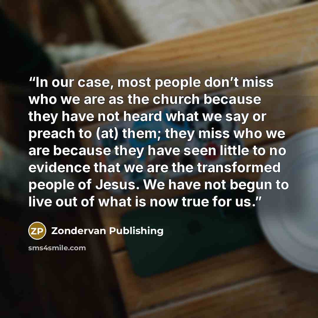 “In our case, most people don’t miss who we are as the church because they have not heard what we say or preach to (at) them; they miss who we are because they have seen little to no evidence that we are the transformed people of Jesus. We have not begun to live out of what is now true for us.” quote by Zondervan Publishing