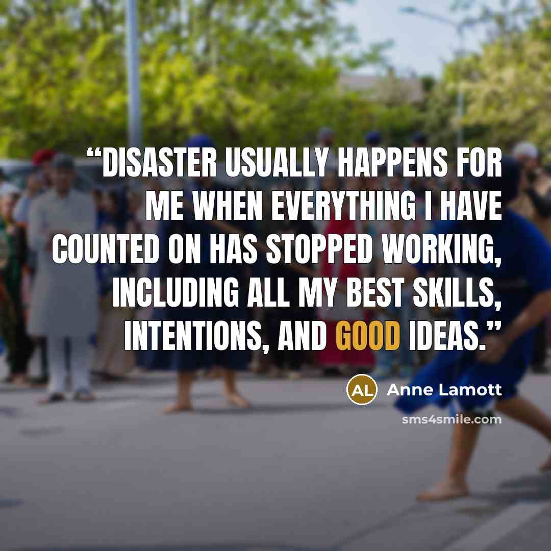 “Disaster usually happens for me when everything I have counted on has stopped working, including all my best skills, intentions, and good ideas.” quote by Anne Lamott