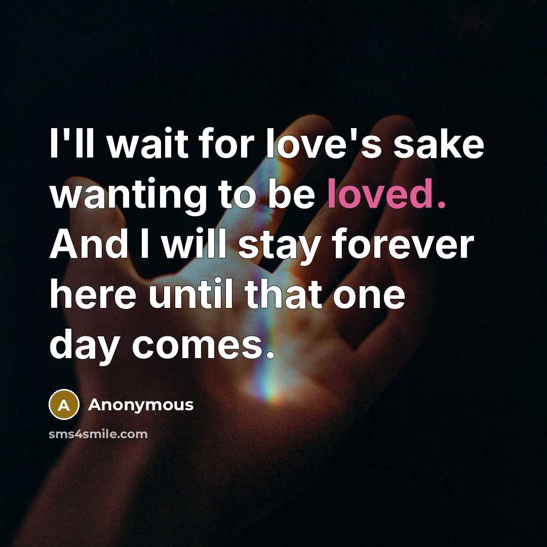“I'll wait for love's sake wanting to be loved. And I will stay forever here until that one day comes.” quote by Anonymous
