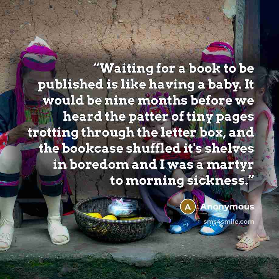 “Waiting for a book to be published is like having a baby. It would be nine months before we heard the patter of tiny pages trotting through the letter box, and the bookcase shuffled it's shelves in boredom and I was a martyr to morning sickness.” quote by Anonymous