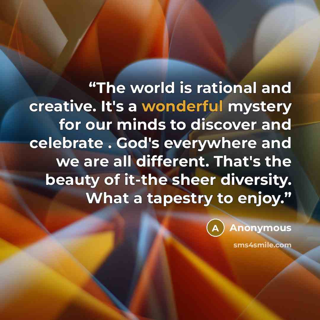 “The world is rational and creative. It's a wonderful mystery for our minds to discover and celebrate . God's everywhere and we are all different. That's the beauty of it-the sheer diversity. What a tapestry to enjoy.” quote by Anonymous