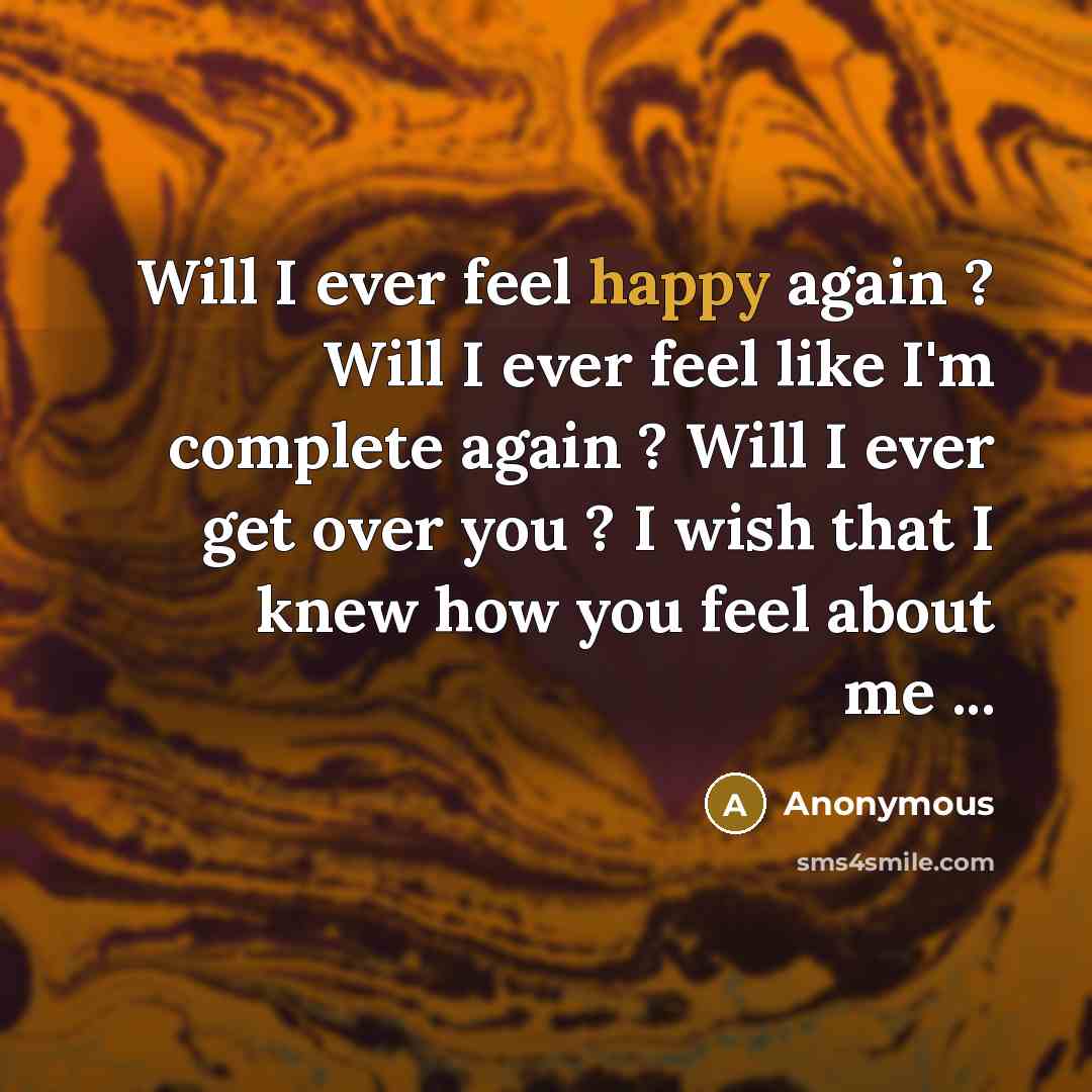 “Will I ever feel happy again ? Will I ever feel like I'm complete again ? Will I ever get over you ? I wish that I knew how you feel about me ...” quote by Anonymous