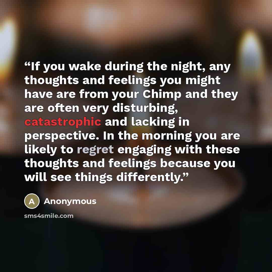 “If you wake during the night, any thoughts and feelings you might have are from your Chimp and they are often very disturbing, catastrophic and lacking in perspective. In the morning you are likely to regret engaging with these thoughts and feelings because you will see things differently.” quote by Anonymous
