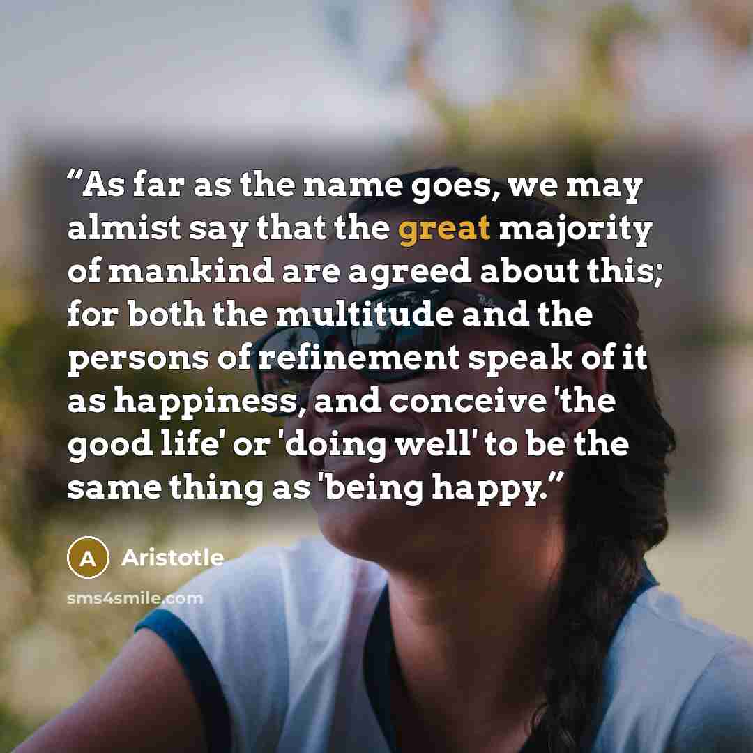 “As far as the name goes, we may almist say that the great majority of mankind are agreed about this; for both the multitude and the persons of refinement speak of it as happiness, and conceive 'the good life' or 'doing well' to be the same thing as 'being happy.” quote by Aristotle