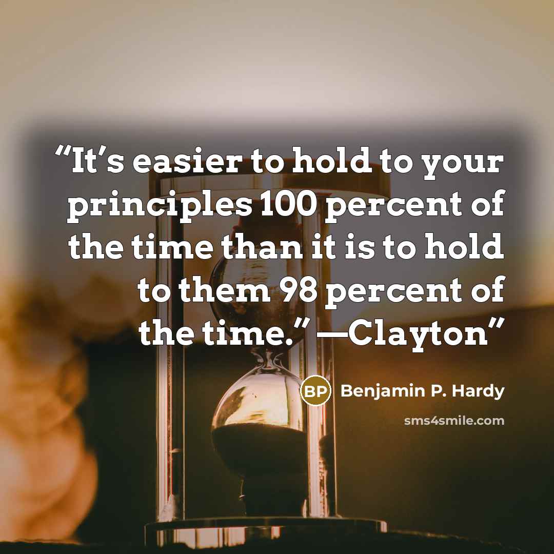“It’s easier to hold to your principles 100 percent of the time than it is to hold to them 98 percent of the time.” —Clayton” quote by Benjamin P. Hardy