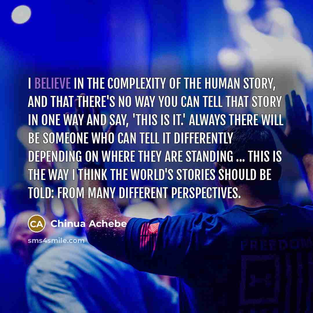 “I believe in the complexity of the human story, and…” quote by Chinua Achebe