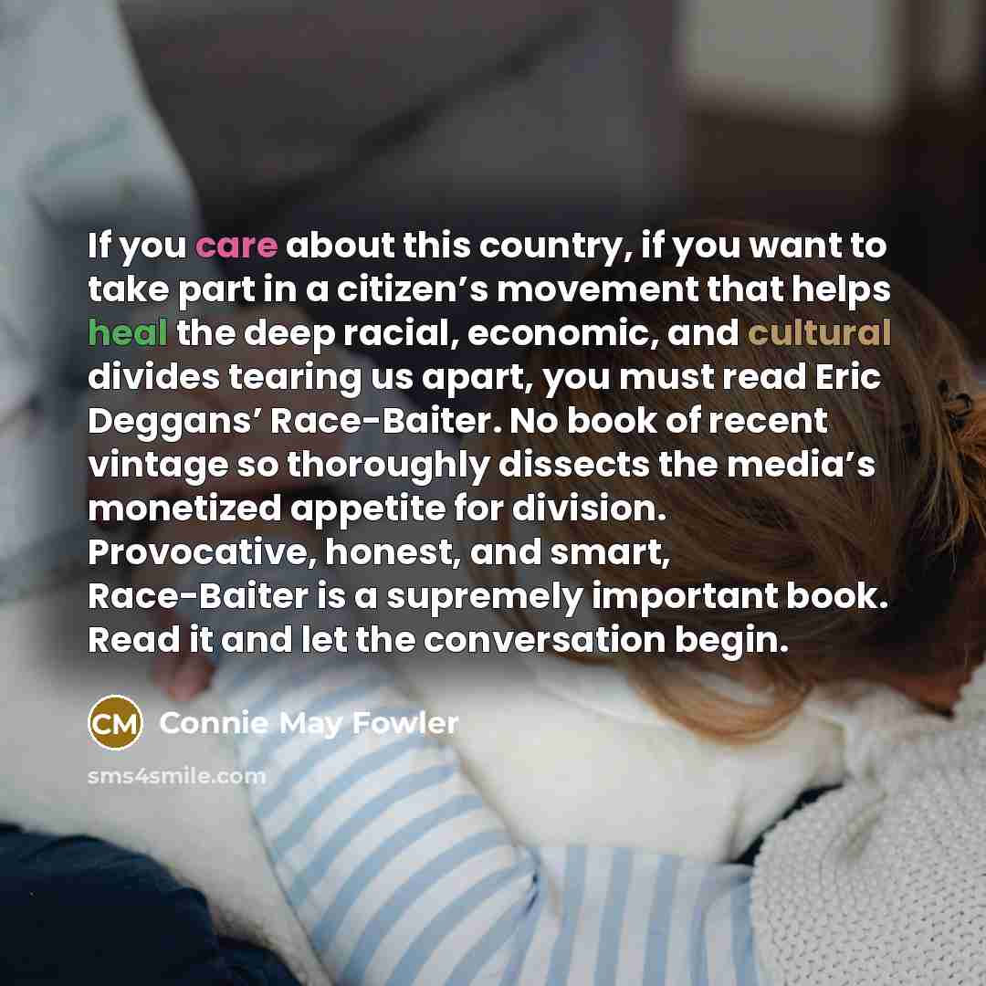 “If you care about this country, if you want to take part in a citizen’s movement that helps heal the deep racial, economic, and cultural divides tearing us apart, you must read Eric Deggans’ Race-Baiter. No book of recent vintage so thoroughly dissects the media’s monetized appetite for division…” quote by Connie May Fowler