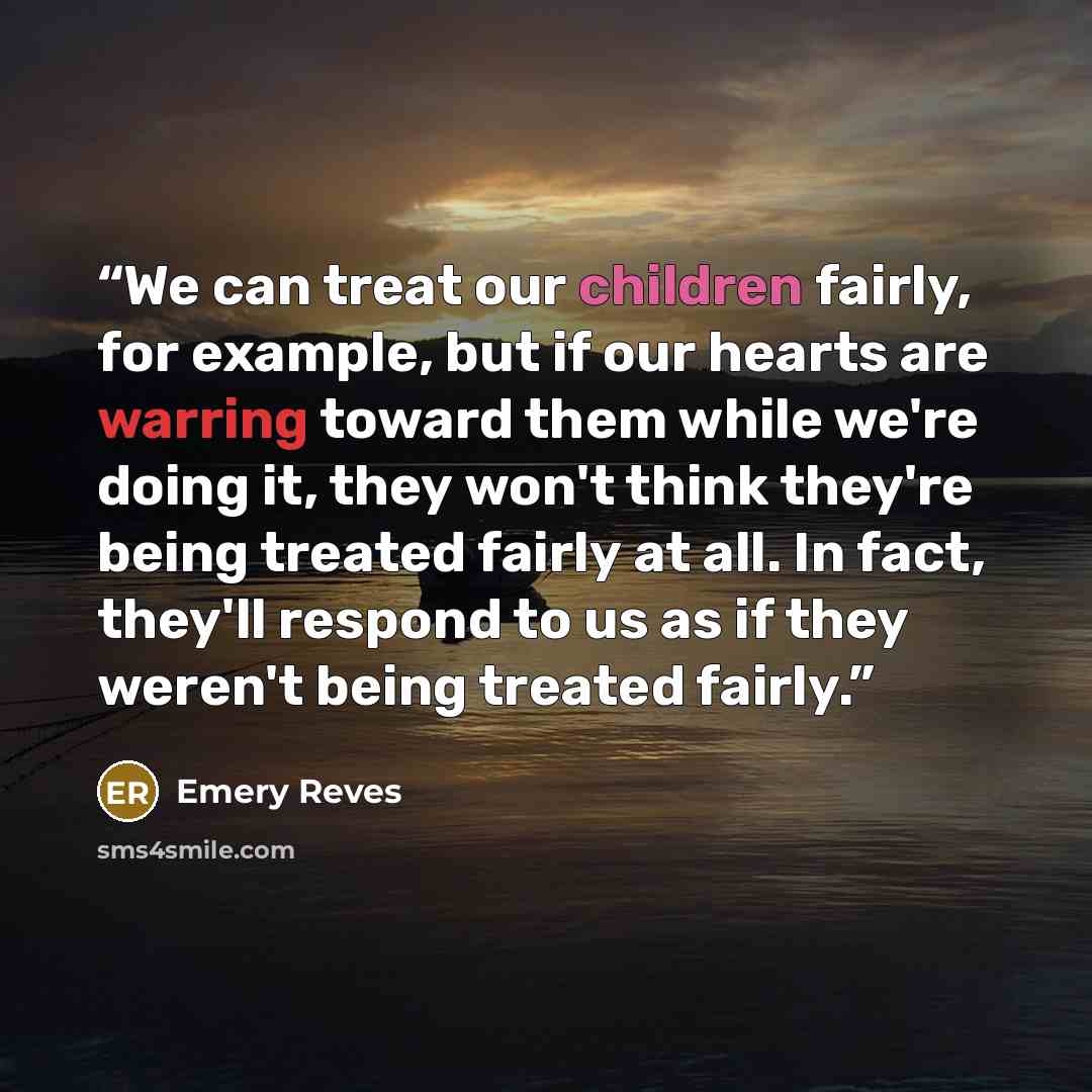“We can treat our children fairly, for example, but if our hearts are warring toward them while we're doing it, they won't think they're being treated fairly at all. In fact, they'll respond to us as if they weren't being treated fairly.” quote by Emery Reves