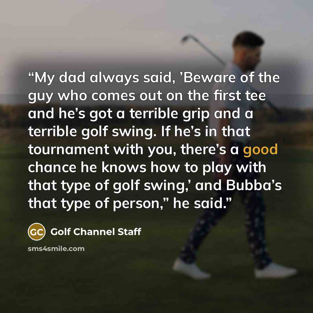 “My dad always said, ’Beware of the guy who comes out on the first tee and he’s got a terrible grip and a terrible golf swing. If he’s in that tournament with you, there’s a good chance he knows how to play with that type of golf swing,’ and Bubba’s that type of person,” he said.” quote by Golf Channel Staff