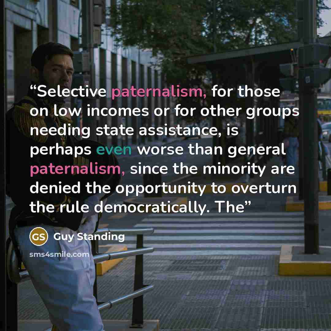 “Selective paternalism, for those on low incomes or for other groups needing state assistance, is perhaps even worse than general paternalism, since the minority are denied the opportunity to overturn the rule democratically. The” quote by Guy Standing