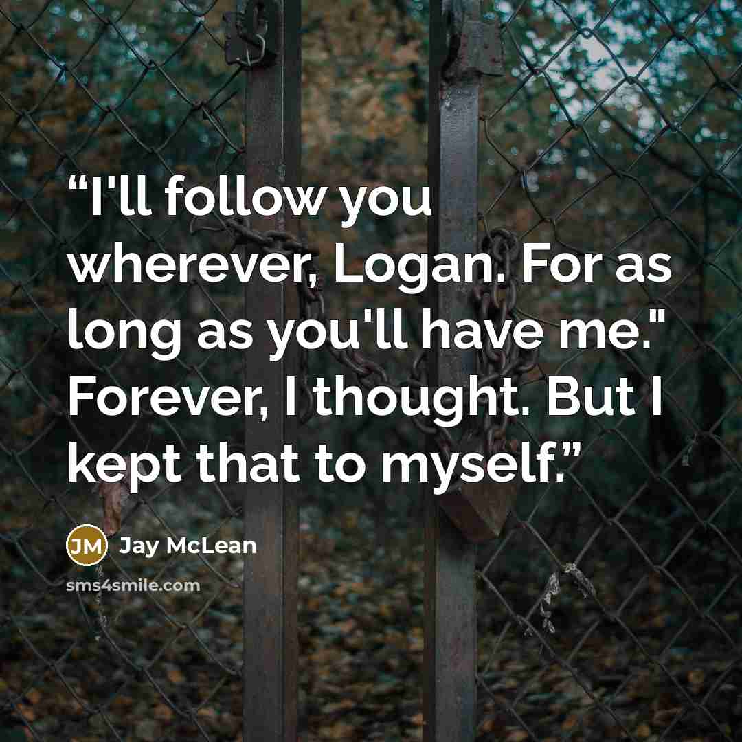 “I'll follow you wherever, Logan. For as long as you'll have me." Forever, I thought. But I kept that to myself.” quote by Jay McLean