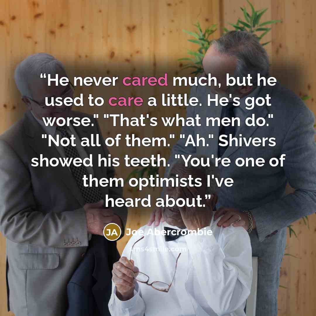 “He never cared much, but he used to care a little. He's got worse." "That's what men do." "Not all of them." "Ah." Shivers showed his teeth. "You're one of them optimists I've heard about.” quote by Joe Abercrombie