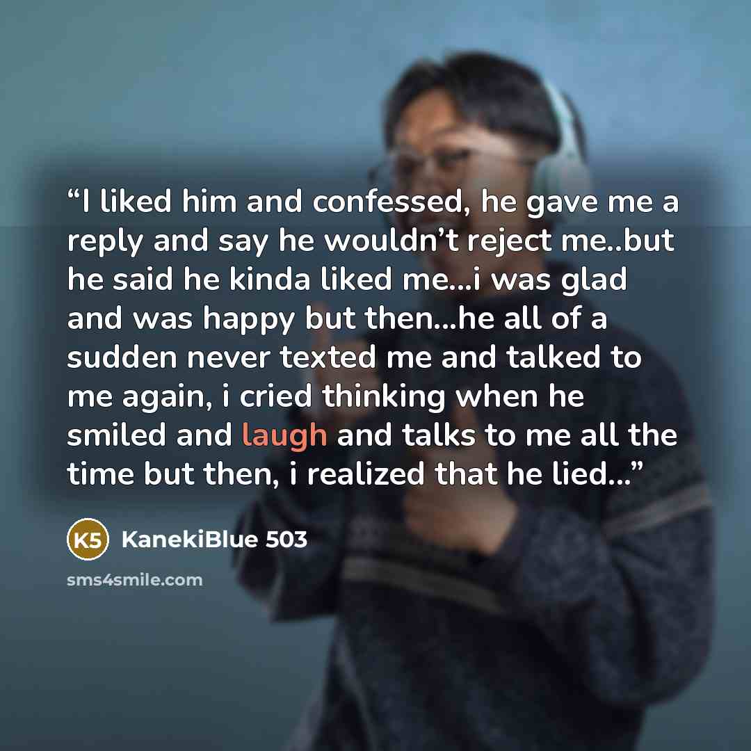 “I liked him and confessed, he gave me a reply and say he wouldn’t reject me..but he said he kinda liked me...i was glad and was happy but then...he all of a sudden never texted me and talked to me again, i cried thinking when he smiled and laugh and talks to me all the time but then, i realized…” quote by KanekiBlue 503