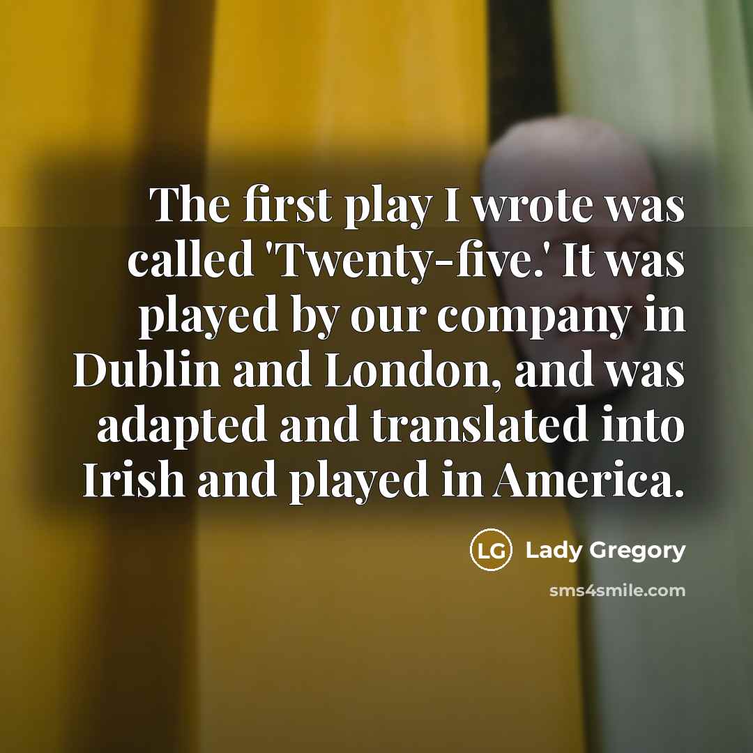 “The first play I wrote was called 'Twenty-five.' It was played by our company in Dublin and London, and was adapted and translated into Irish and played in America.” quote by Lady Gregory