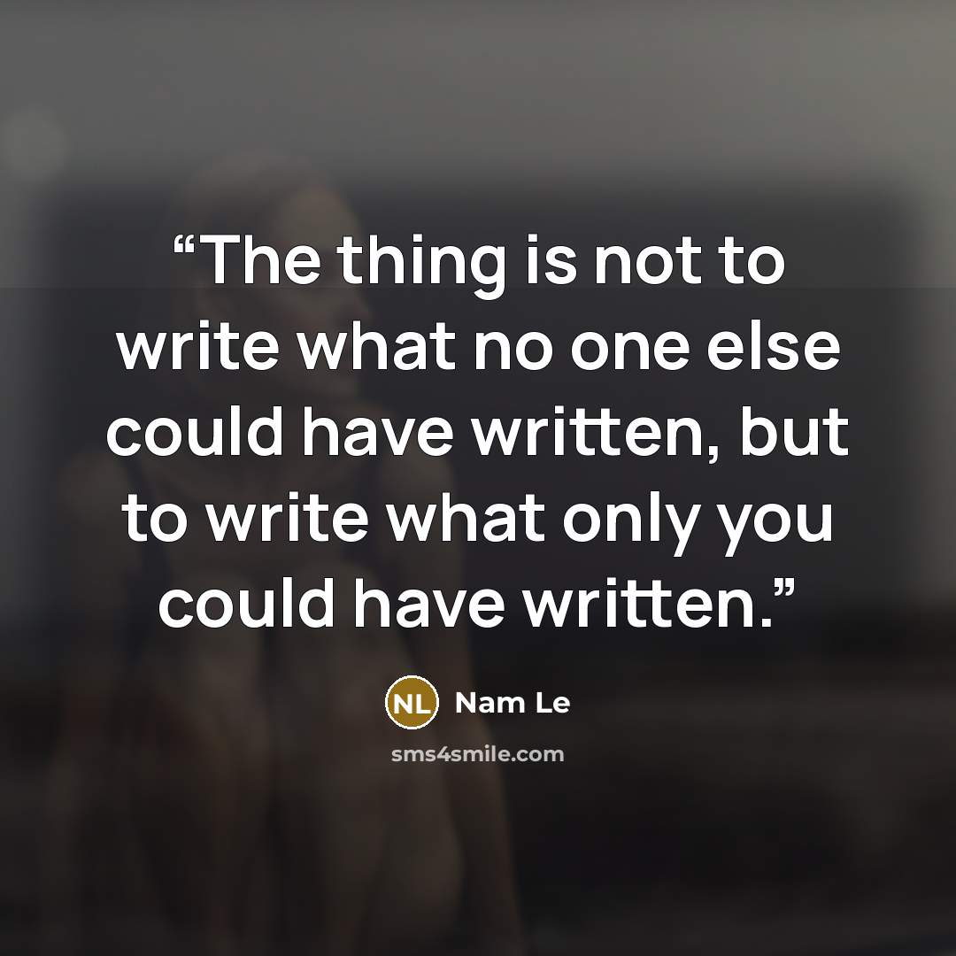 “The thing is not to write what no one else could have written, but to write what only you could have written.” quote by Nam Le