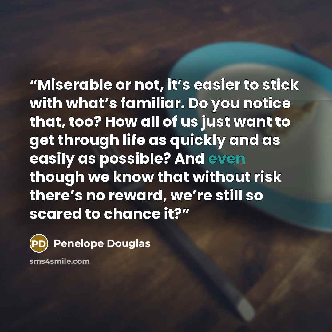 “Miserable or not, it’s easier to stick with what’s familiar. Do you notice that, too? How all of us just want to get through life as quickly and as easily as possible? And even though we know that without risk there’s no reward, we’re still so scared to chance it?” quote by Penelope Douglas