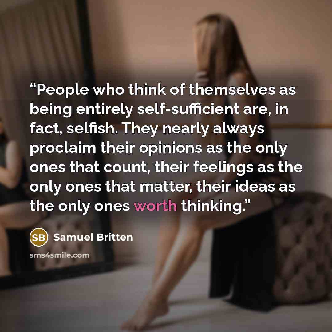 “People who think of themselves as being entirely self-sufficient are, in fact, selfish. They nearly always proclaim their opinions as the only ones that count, their feelings as the only ones that matter, their ideas as the only ones worth thinking.” quote by Samuel Britten