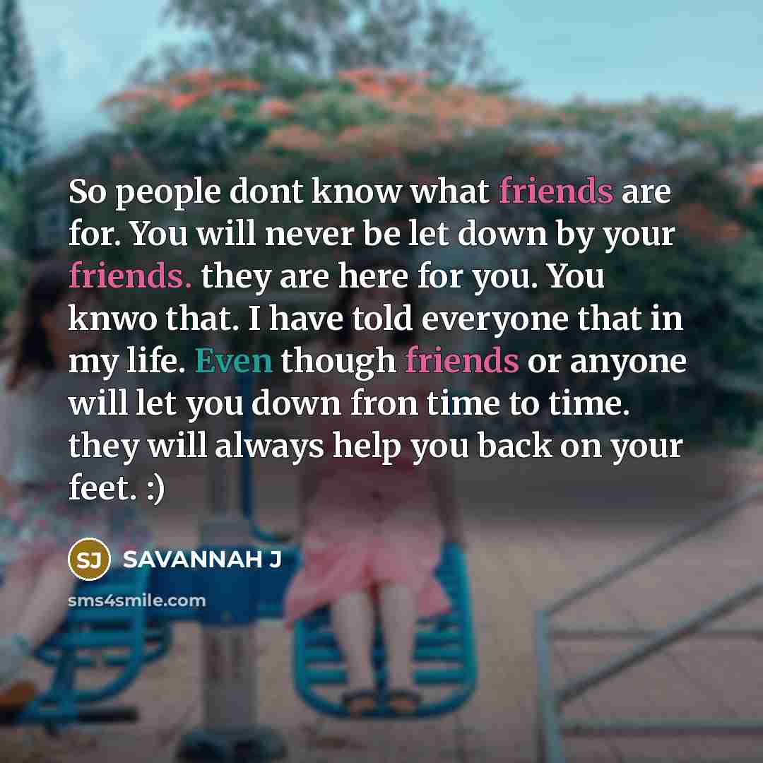 “So people dont know what friends are for. You will never be let down by your friends. they are here for you. You knwo that. I have told everyone that in my life. Even though friends or anyone will let you down fron time to time. they will always help you back on your feet. :)” quote by Savannah J