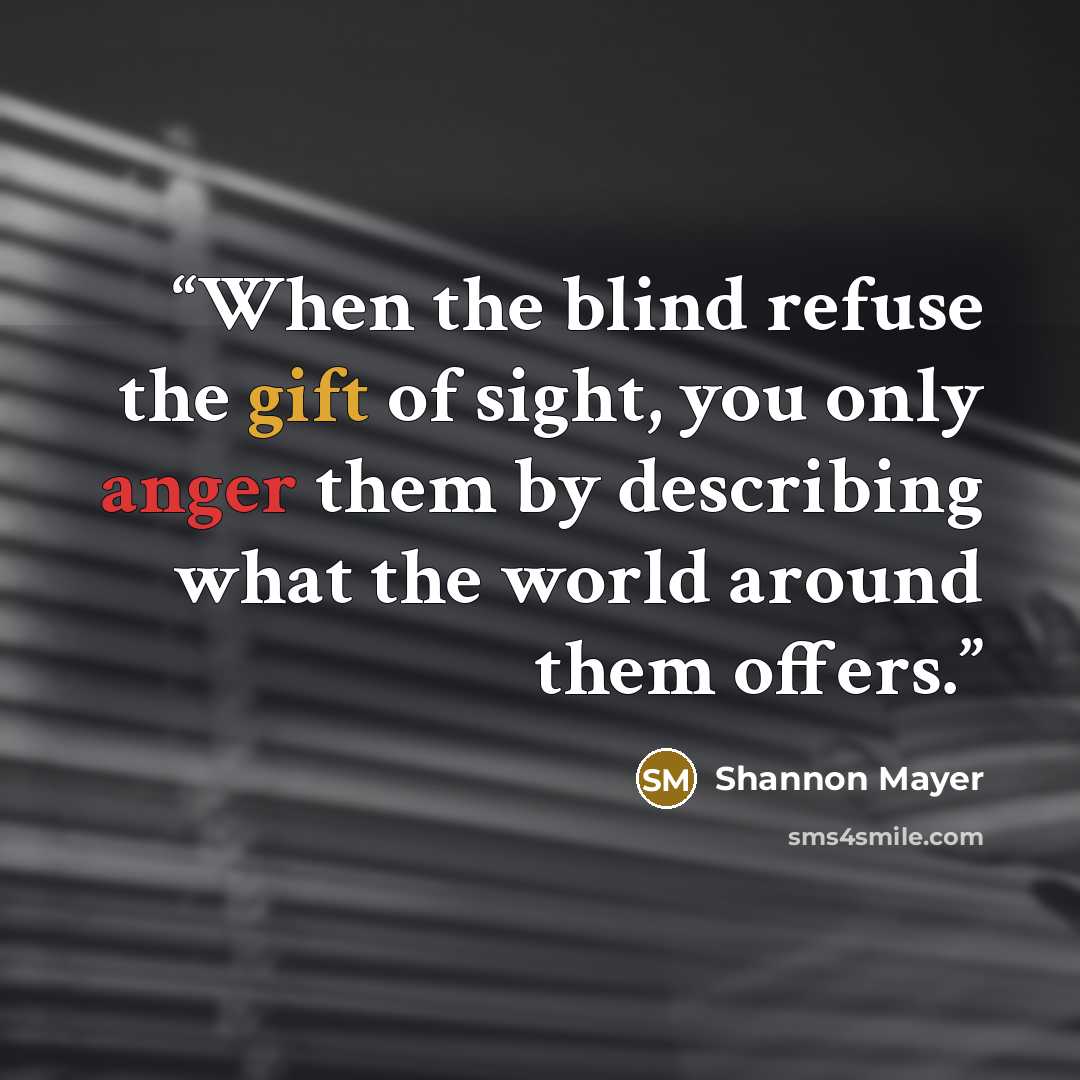 “When the blind refuse the gift of sight, you only anger them by describing what the world around them offers.” quote by Shannon Mayer