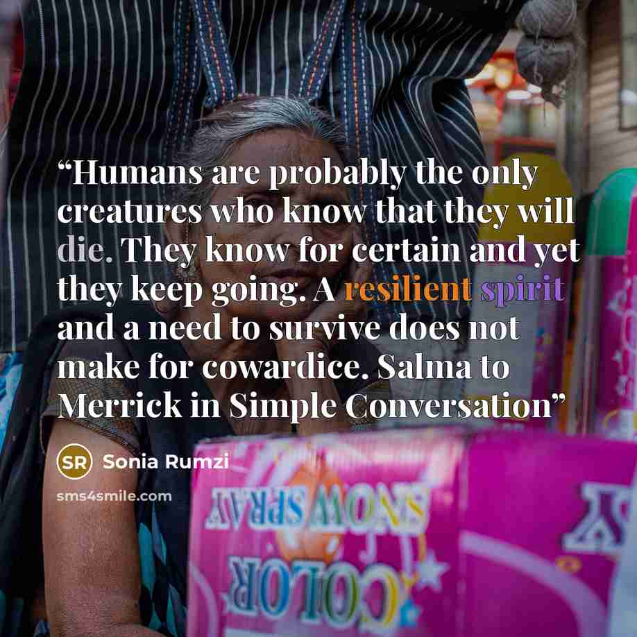 “Humans are probably the only creatures who know that they will die. They know for certain and yet they keep going. A resilient spirit and a need to survive does not make for cowardice. Salma to Merrick in Simple Conversation” quote by Sonia Rumzi
