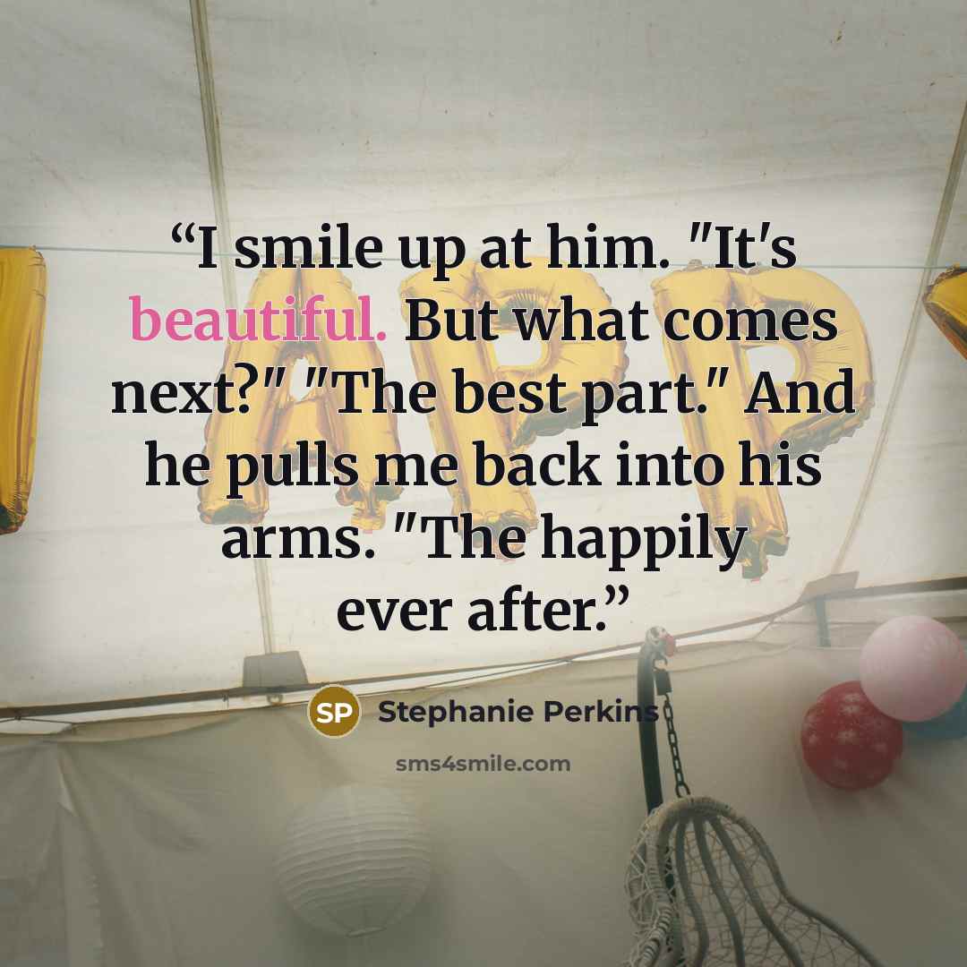 “I smile up at him. "It's beautiful. But what comes next?" "The best part." And he pulls me back into his arms. "The happily ever after.” quote by Stephanie Perkins