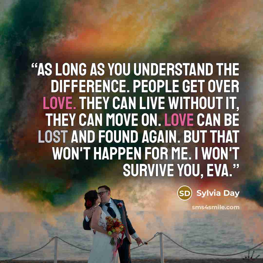 “As long as you understand the difference. People get over love. They can live without it, they can move on. Love can be lost and found again. But that won't happen for me. I won't survive you, Eva.” quote by Sylvia Day