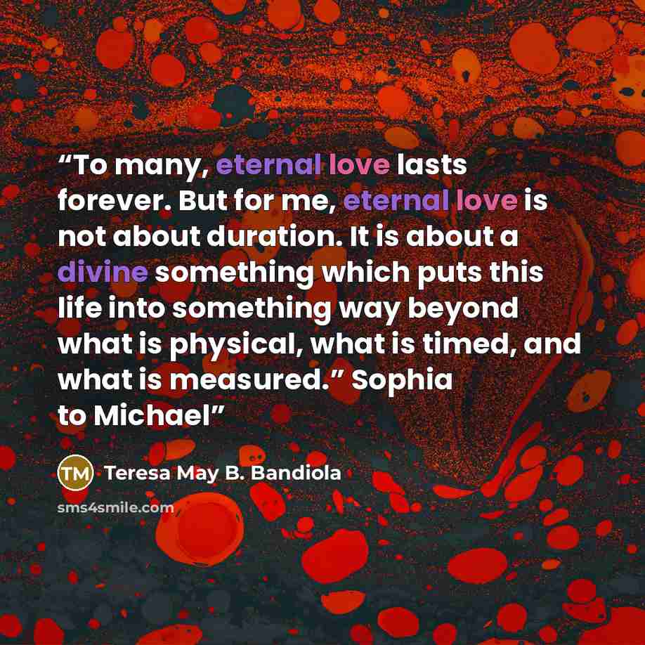 “To many, eternal love lasts forever. But for me, eternal love is not about duration. It is about a divine something which puts this life into something way beyond what is physical, what is timed, and what is measured.” Sophia to Michael” quote by Teresa May B. Bandiola