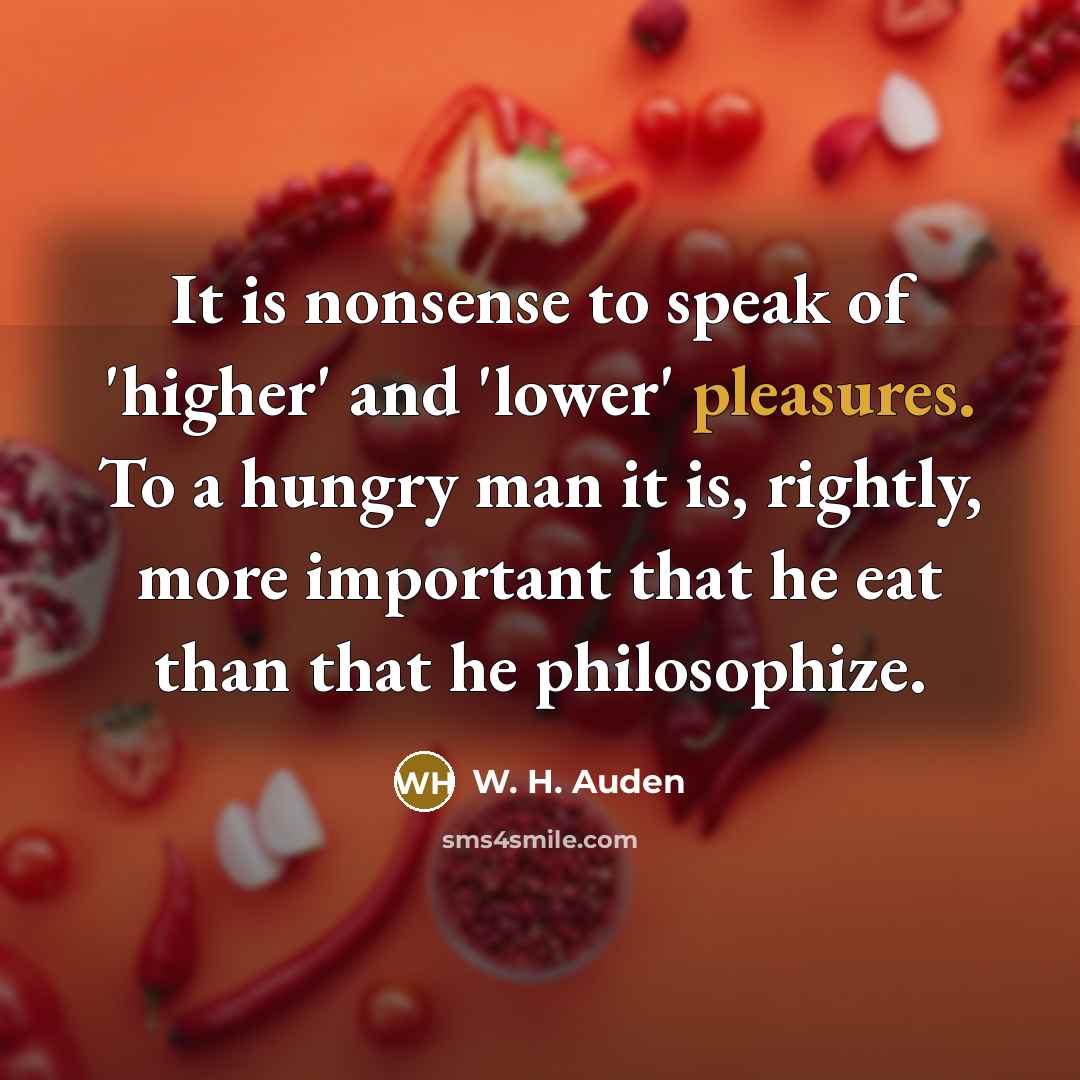 “It is nonsense to speak of 'higher' and 'lower' pleasures. To a hungry man it is, rightly, more important that he eat than that he philosophize.” quote by W. H. Auden