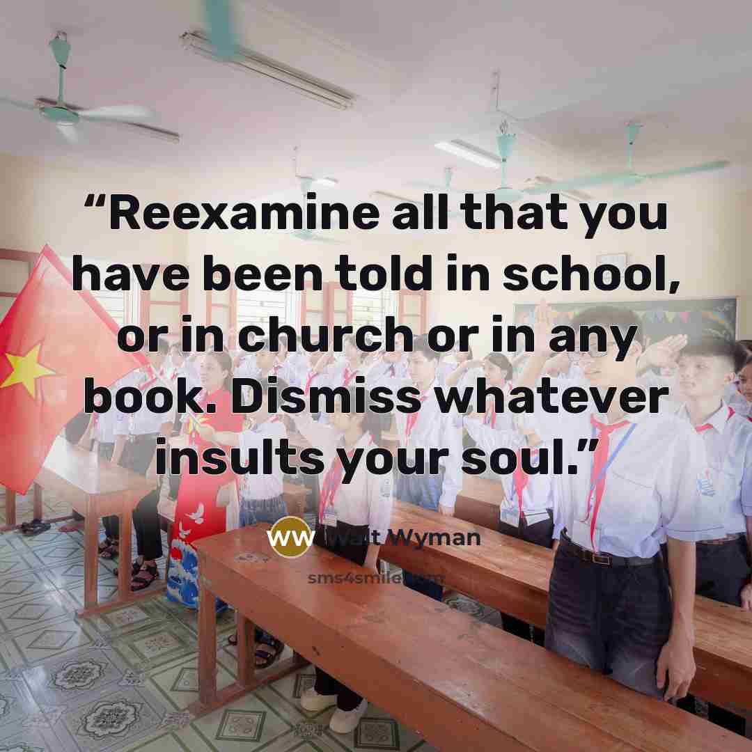 “Reexamine all that you have been told in school, or in church or in any book. Dismiss whatever insults your soul.” quote by Walt Wyman