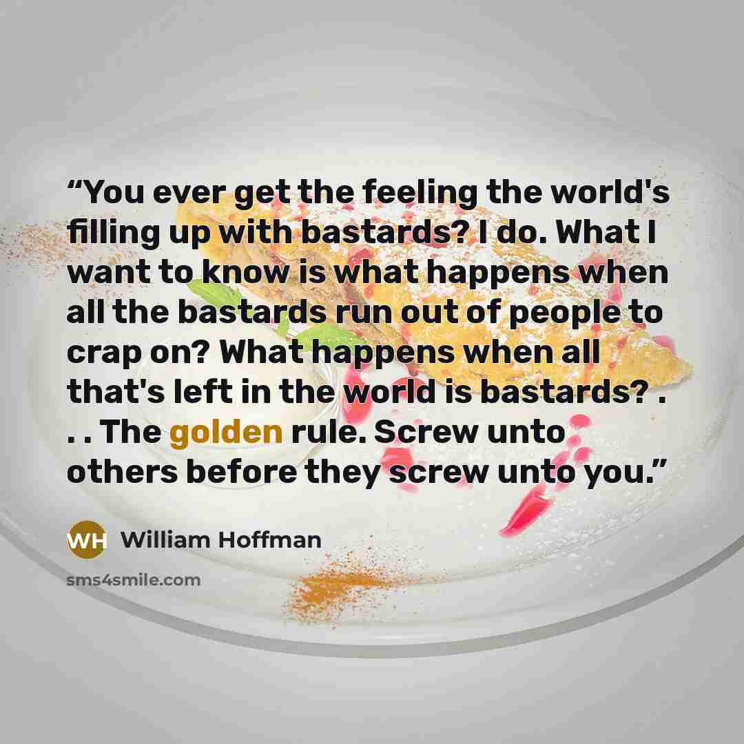 “You ever get the feeling the world's filling up with bastards? I do. What I want to know is what happens when all the bastards run out of people to crap on? What happens when all that's left in the world is bastards? . . . The golden rule. Screw unto others before they screw unto you.” quote by William Hoffman