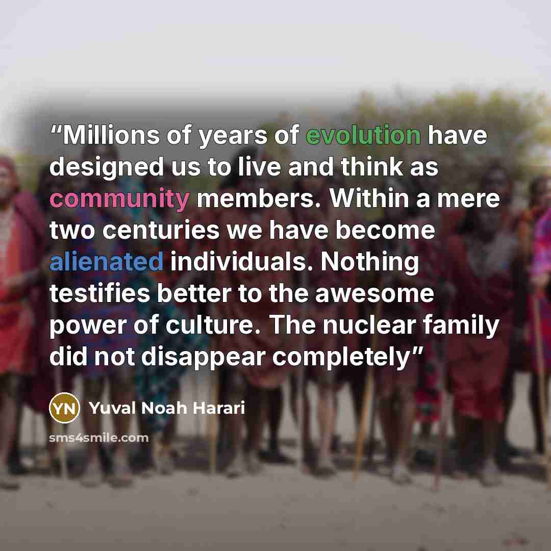 “Millions of years of evolution have designed us to live and think as community members. Within a mere two centuries we have become alienated individuals. Nothing testifies better to the awesome power of culture. The nuclear family did not disappear completely” quote by Yuval Noah Harari