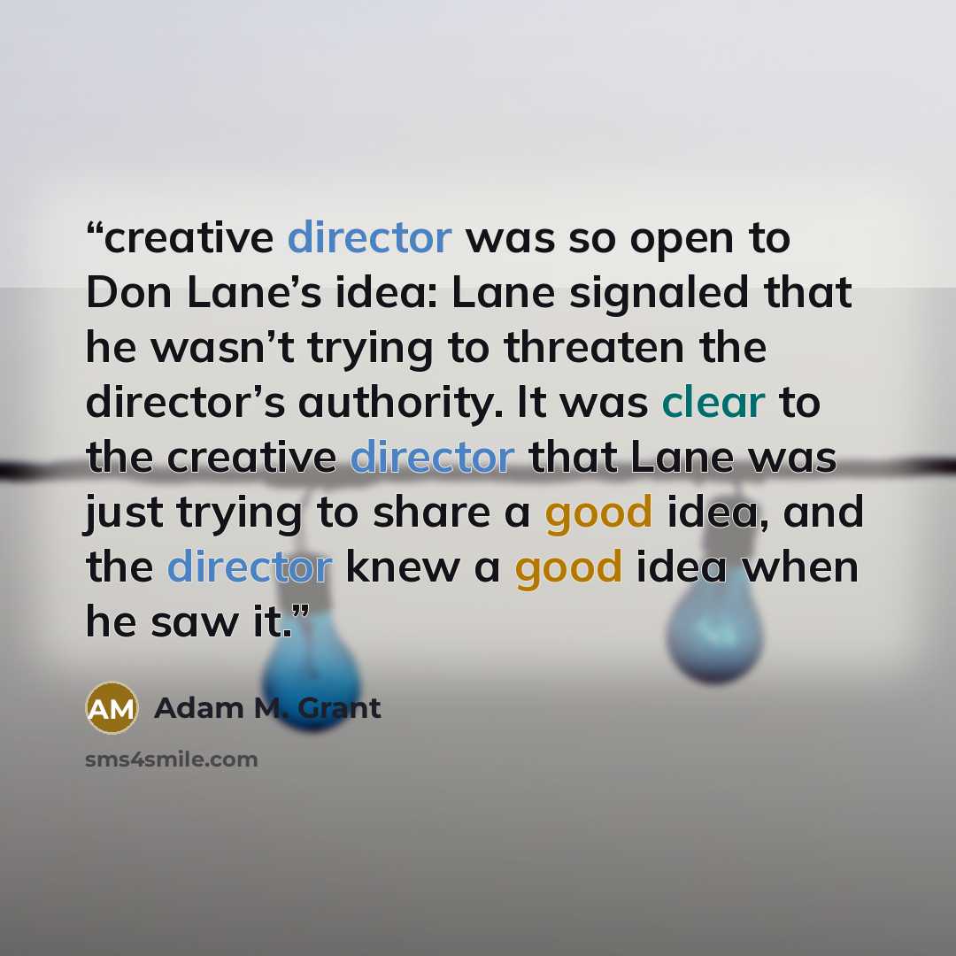 “creative director was so open to Don Lane’s idea: Lane signaled that he wasn’t trying to threaten the director’s authority. It was clear to the creative director that Lane was just trying to share a good idea, and the director knew a good idea when he saw it.” quote by Adam M. Grant