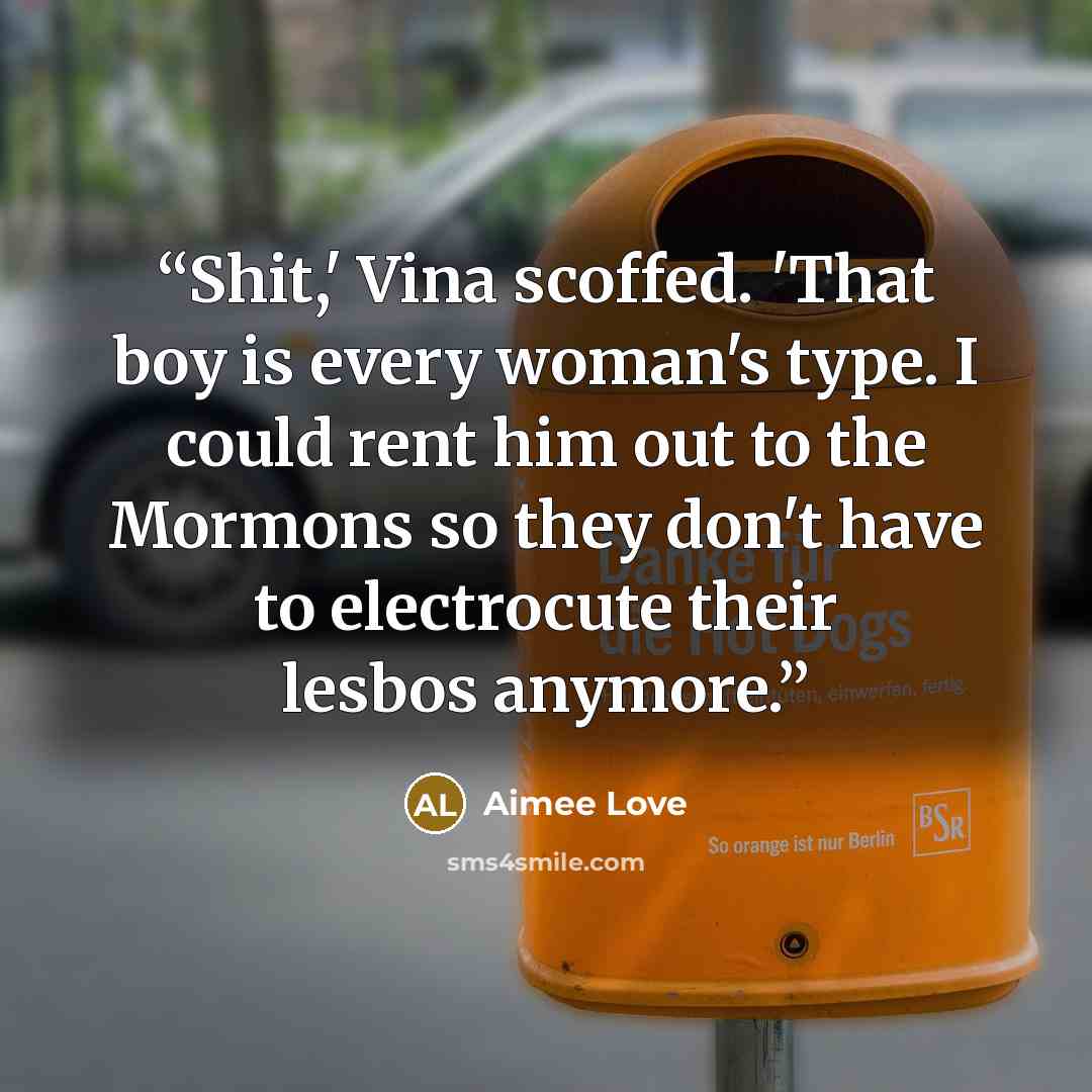 “Shit,' Vina scoffed. 'That boy is every woman's type. I could rent him out to the Mormons so they don't have to electrocute their lesbos anymore.” quote by Aimee Love