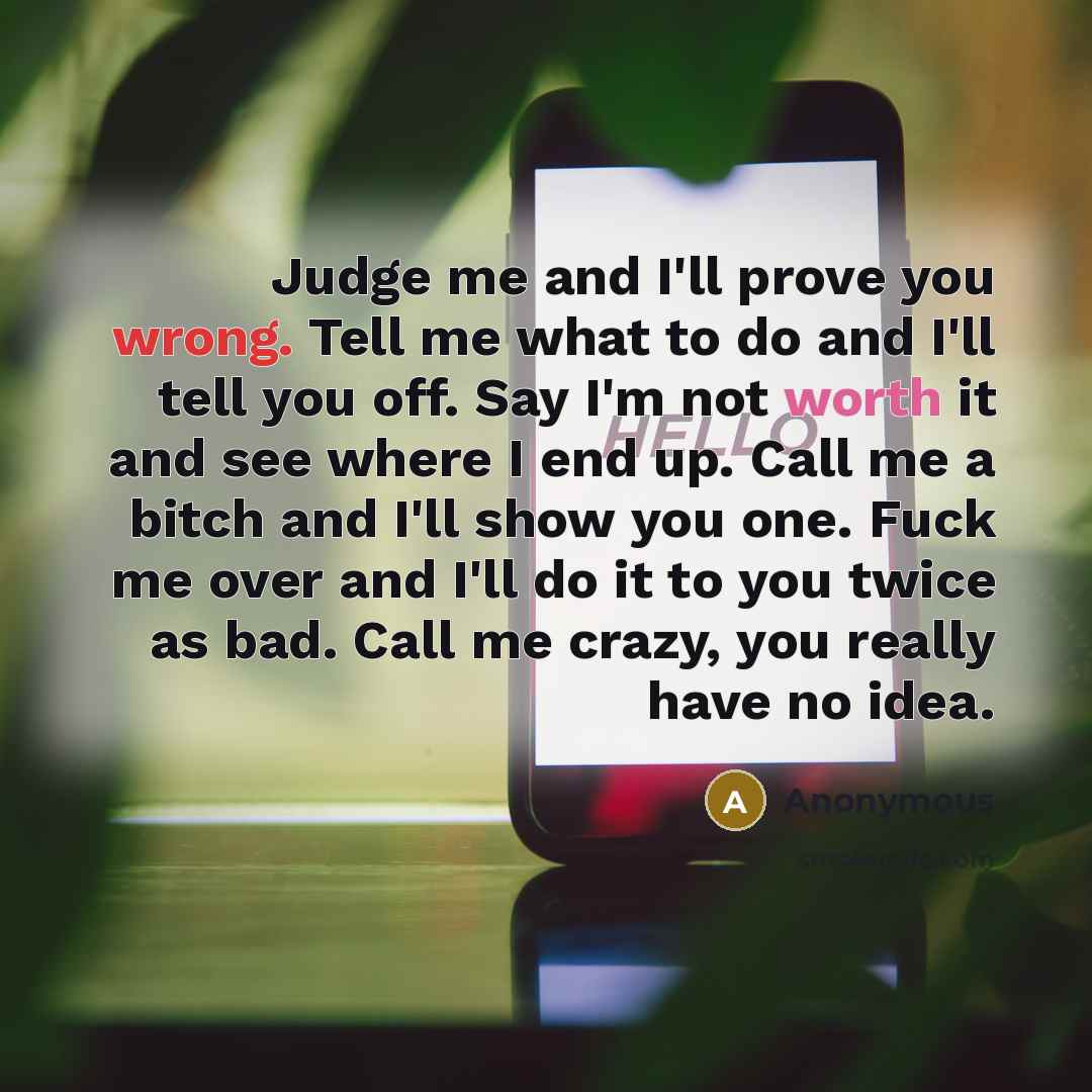 “Judge me and I'll prove you wrong. Tell me what to do and I'll tell you off. Say I'm not worth it and see where I end up. Call me a bitch and I'll show you one. Fuck me over and I'll do it to you twice as bad. Call me crazy, you really have no idea.” quote by Anonymous