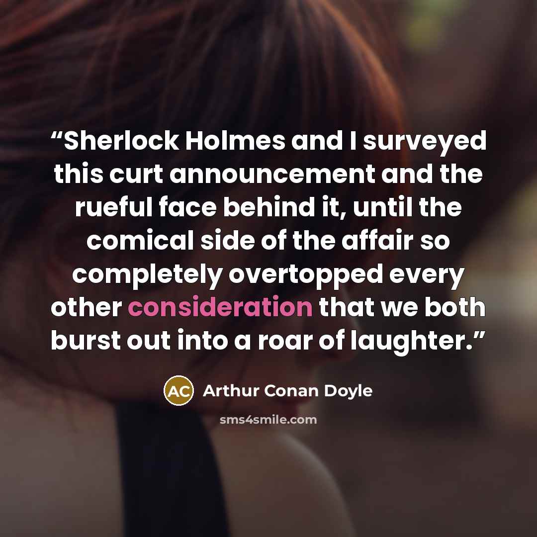 “Sherlock Holmes and I surveyed this curt announcement and the rueful face behind it, until the comical side of the affair so completely overtopped every other consideration that we both burst out into a roar of laughter.” quote by Arthur Conan Doyle
