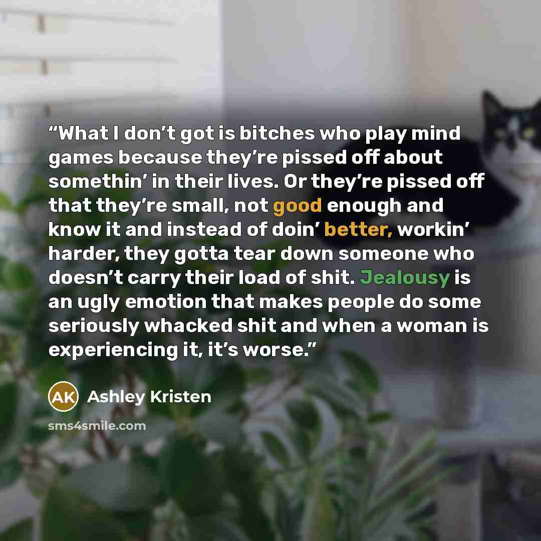 “What I don’t got is bitches who play mind games because they’re pissed off about somethin’ in their lives. Or they’re pissed off that they’re small, not good enough and know it and instead of doin’ better, workin’ harder, they gotta tear down someone who doesn’t carry their load of shit. Jealousy…” quote by Ashley Kristen
