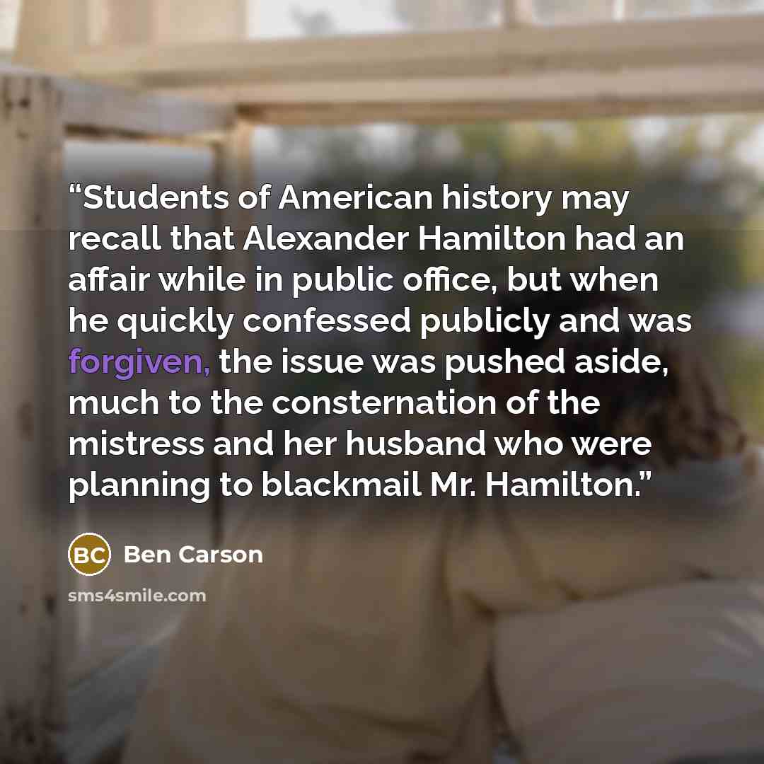 “Students of American history may recall that Alexander Hamilton had an affair while in public office, but when he quickly confessed publicly and was forgiven, the issue was pushed aside, much to the consternation of the mistress and her husband who were planning to blackmail Mr. Hamilton.” quote by Ben Carson