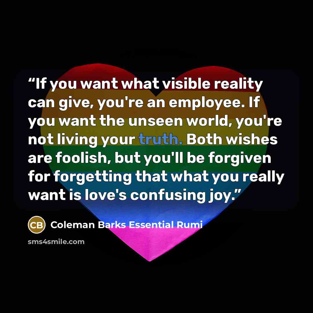 “If you want what visible reality can give, you're an employee. If you want the unseen world, you're not living your truth. Both wishes are foolish, but you'll be forgiven for forgetting that what you really want is love's confusing joy.” quote by Coleman Barks Essential Rumi