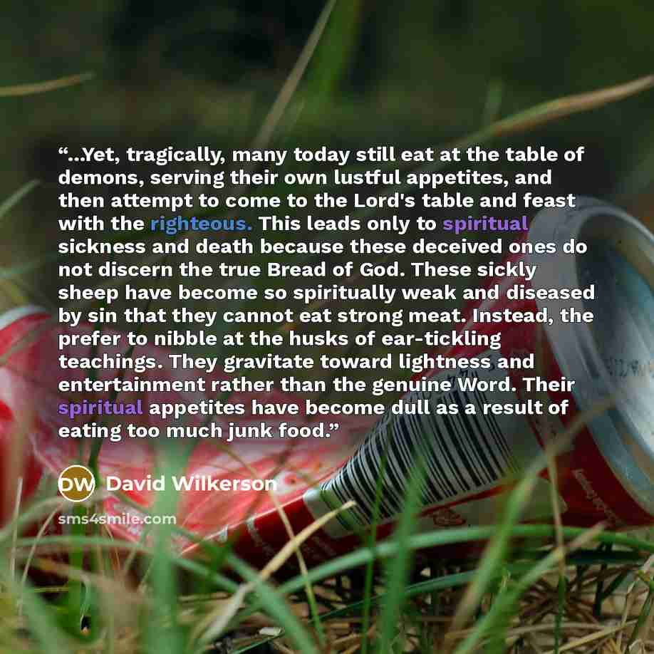 “...Yet, tragically, many today still eat at the table of demons, serving their own lustful appetites, and then attempt to come to the Lord's table and feast with the righteous. This leads only to spiritual sickness and death because these deceived ones do not discern the true Bread of God. These…” quote by David Wilkerson