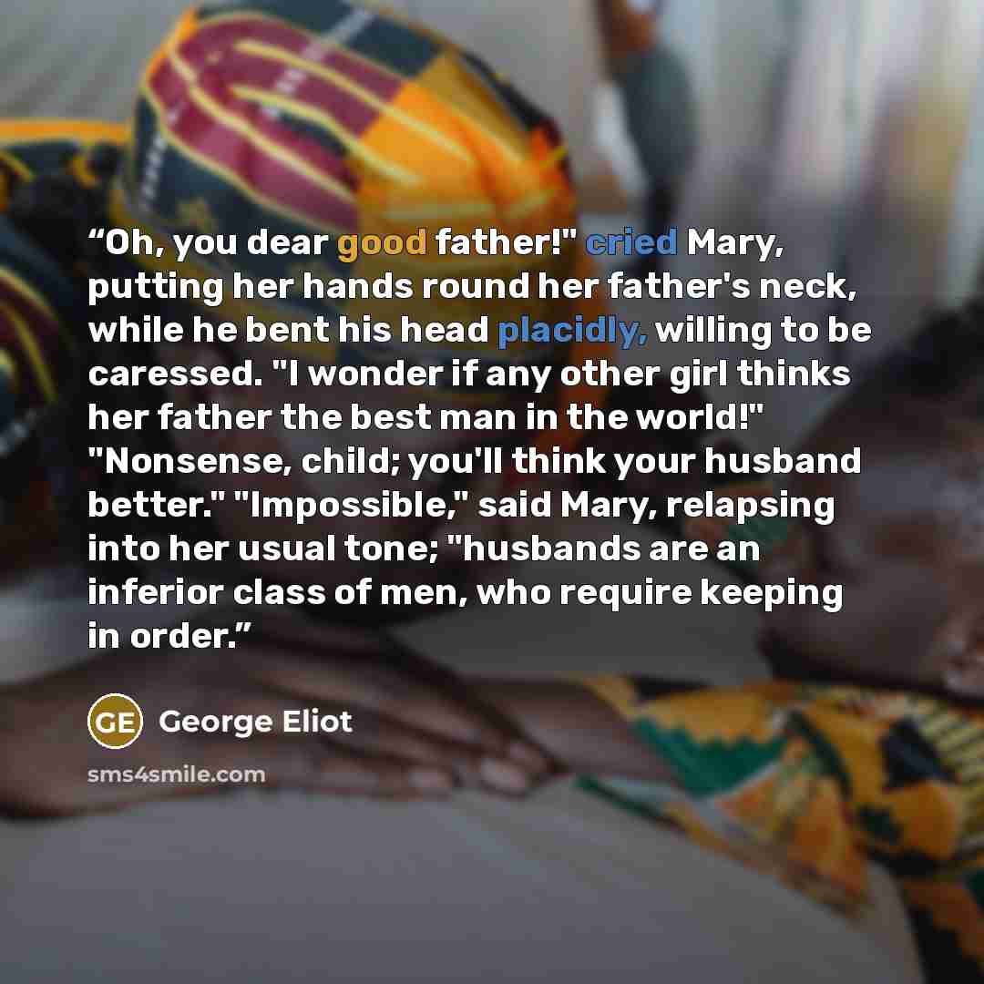 “Oh, you dear good father!" cried Mary, putting her hands round her father's neck, while he bent his head placidly, willing to be caressed. "I wonder if any other girl thinks her father the best man in the world!" "Nonsense, child; you'll think your husband better." "Impossible," said Mary…” quote by George Eliot