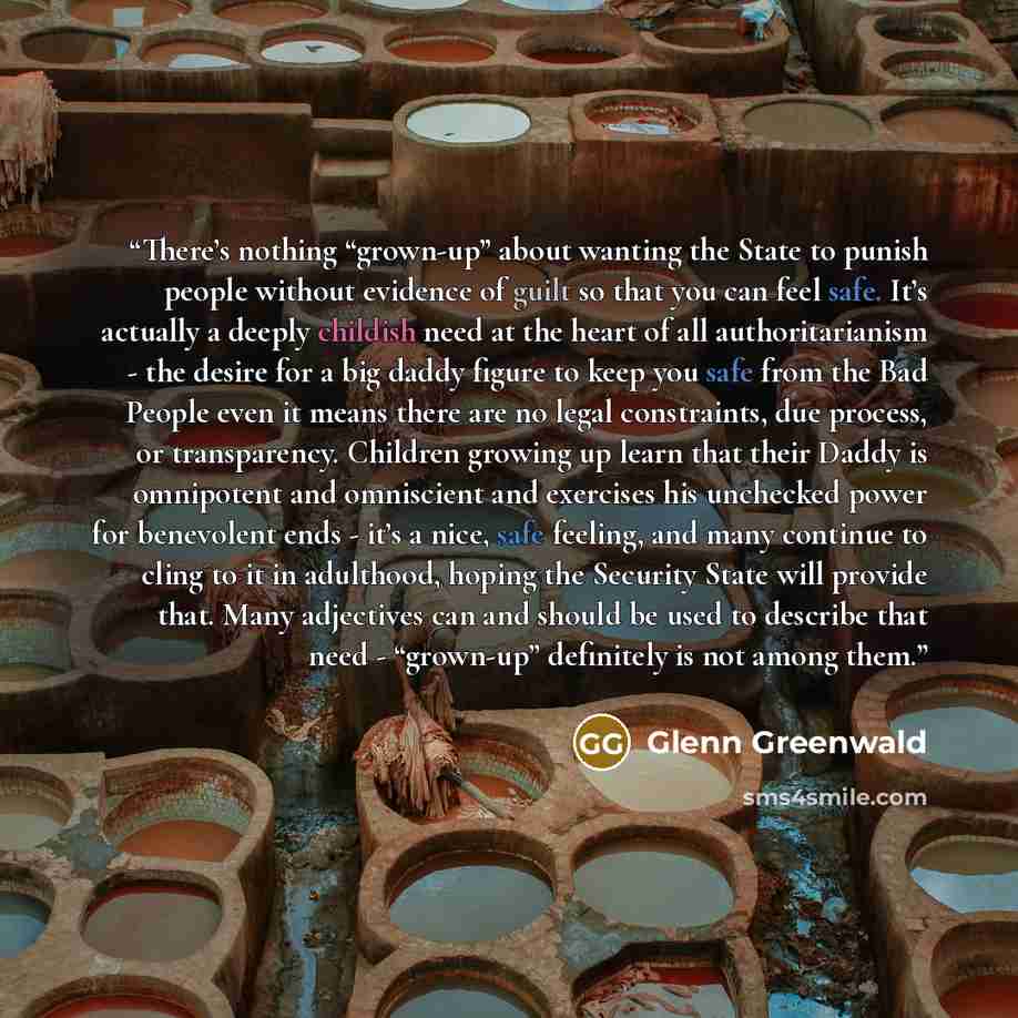 “There’s nothing “grown-up” about wanting the State to punish people without evidence of guilt so that you can feel safe. It’s actually a deeply childish need at the heart of all authoritarianism - the desire for a big daddy figure to keep you safe from the Bad People even it means there are no…” quote by Glenn Greenwald