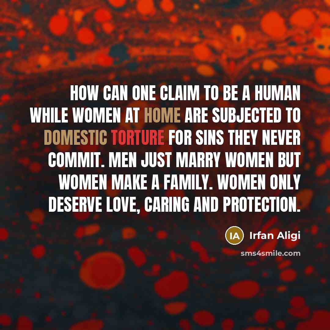 “How can one claim to be a human while women at home are subjected to domestic torture for sins they never commit. Men just marry women but Women make a family. Women only deserve love, caring and protection.” quote by Irfan Aligi
