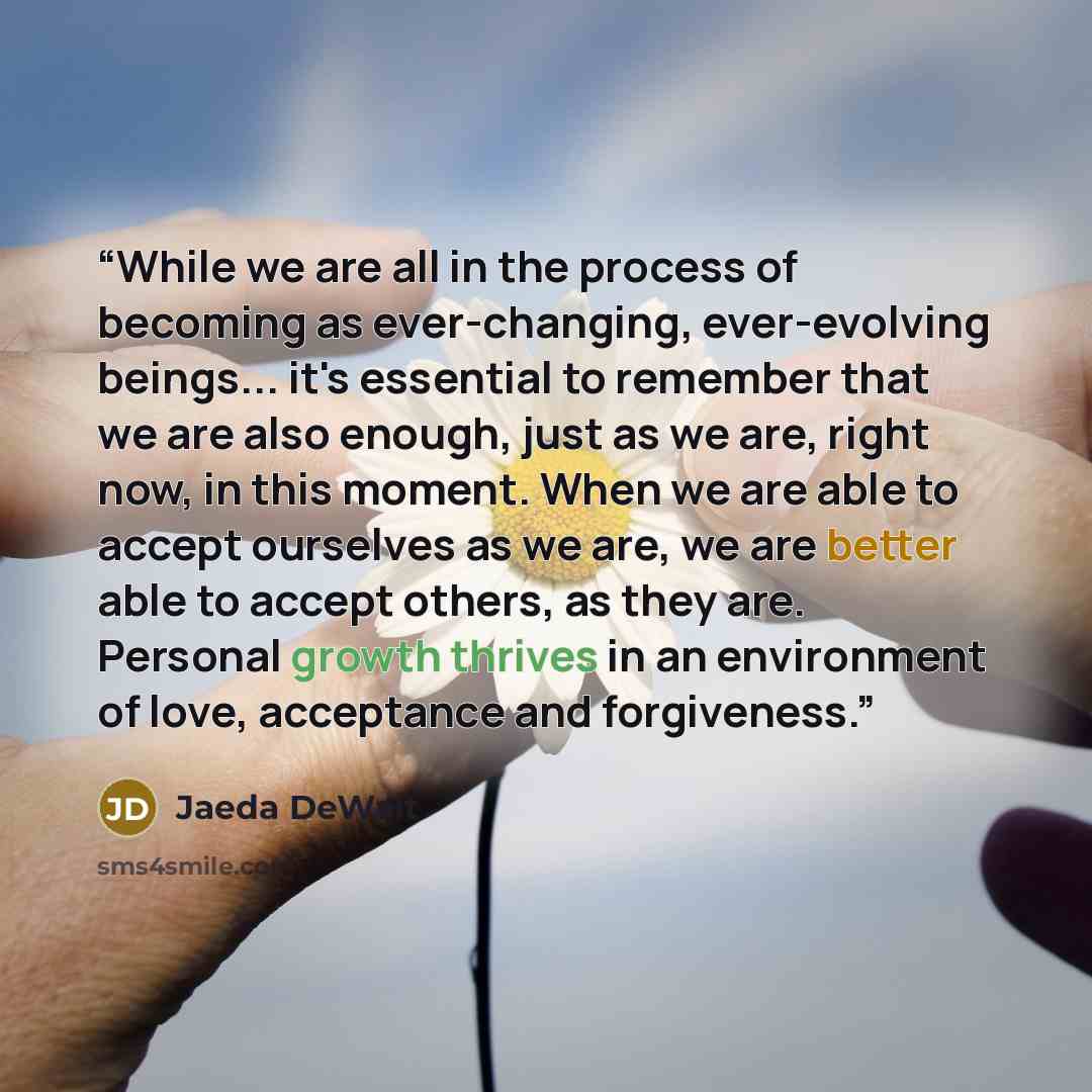 “While we are all in the process of becoming as ever-changing, ever-evolving beings... it's essential to remember that we are also enough, just as we are, right now, in this moment. When we are able to accept ourselves as we are, we are better able to accept others, as they are. Personal growth…” quote by Jaeda DeWalt