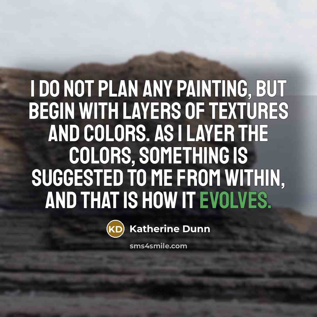 “I do not plan any painting, but begin with layers of textures and colors. As I layer the colors, something is suggested to me from within, and that is how it evolves.” quote by Katherine Dunn
