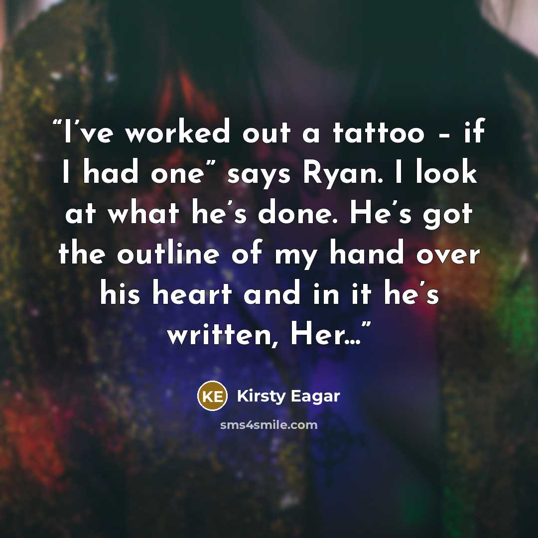 “I’ve worked out a tattoo – if I had one” says Ryan. I look at what he’s done. He’s got the outline of my hand over his heart and in it he’s written, Her...” quote by Kirsty Eagar