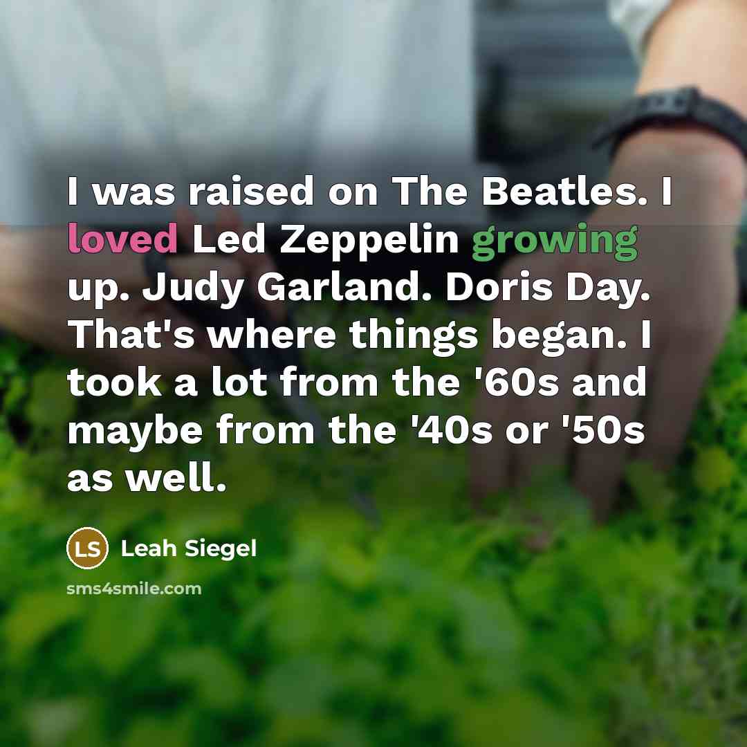 “I was raised on The Beatles. I loved Led Zeppelin growing up. Judy Garland. Doris Day. That's where things began. I took a lot from the '60s and maybe from the '40s or '50s as well.” quote by Leah Siegel
