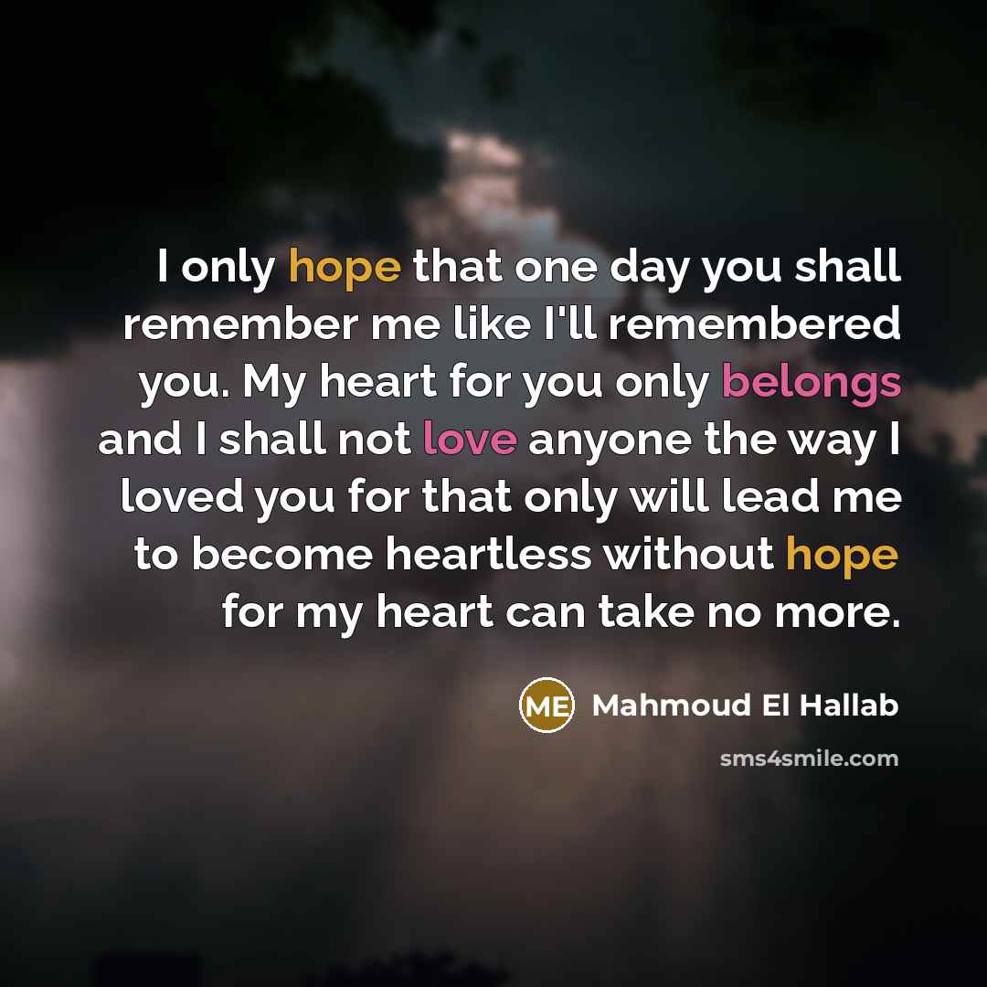 “I only hope that one day you shall remember me like I'll remembered you. My heart for you only belongs and I shall not love anyone the way I loved you for that only will lead me to become heartless without hope for my heart can take no more.” quote by Mahmoud El Hallab